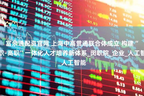 富余通配资官网 上海中高贯通联合体成立 构建“中职-高职”一体化人才培养新体系_闵职院_企业_人工智能