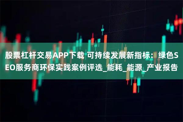 股票杠杆交易APP下载 可持续发展新指标：绿色SEO服务商环保实践案例评选_能耗_能源_产业报告