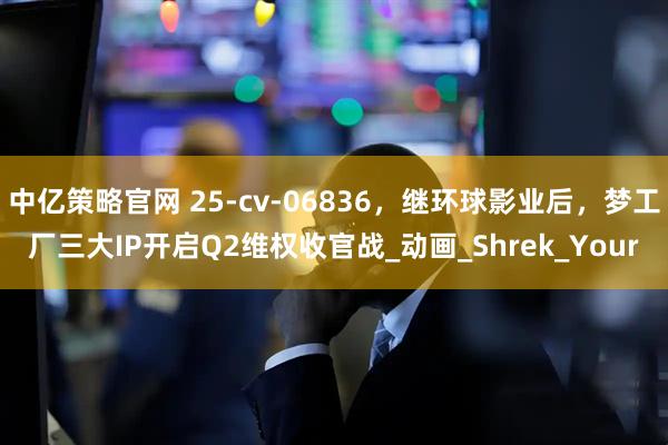 中亿策略官网 25-cv-06836，继环球影业后，梦工厂三大IP开启Q2维权收官战_动画_Shrek_Your