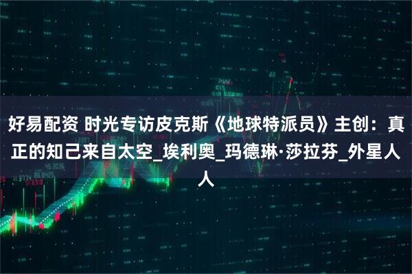 好易配资 时光专访皮克斯《地球特派员》主创：真正的知己来自太空_埃利奥_玛德琳·莎拉芬_外星人