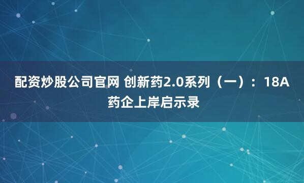 配资炒股公司官网 创新药2.0系列（一）：18A 药企上岸启示录