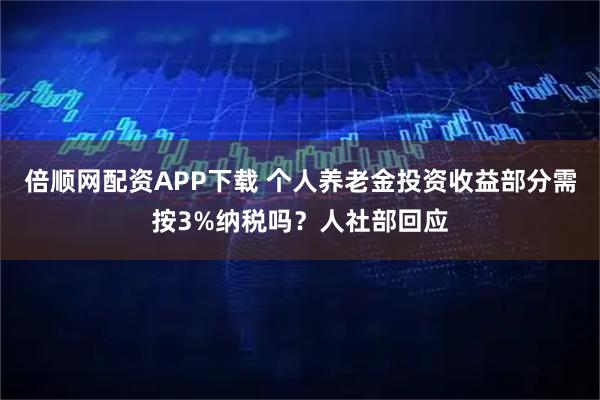 倍顺网配资APP下载 个人养老金投资收益部分需按3%纳税吗？人社部回应