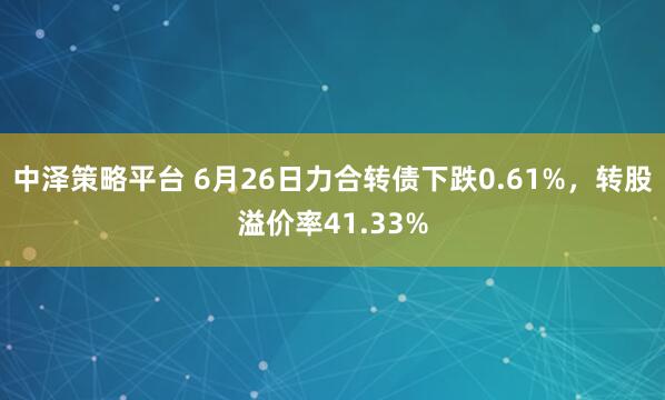 中泽策略平台 6月26日力合转债下跌0.61%，转股溢价率41.33%