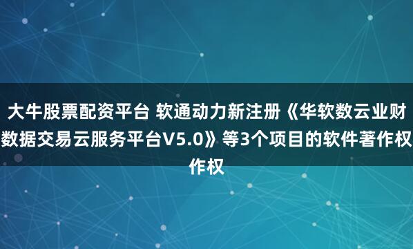 大牛股票配资平台 软通动力新注册《华软数云业财数据交易云服务平台V5.0》等3个项目的软件著作权