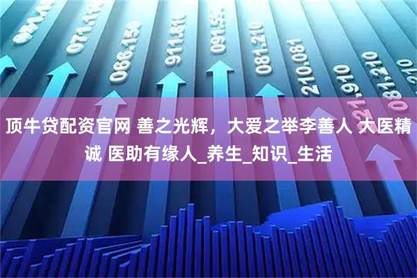 顶牛贷配资官网 善之光辉，大爱之举李善人 大医精诚 医助有缘人_养生_知识_生活