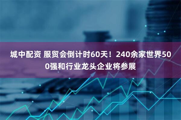 城中配资 服贸会倒计时60天！240余家世界500强和行业龙头企业将参展