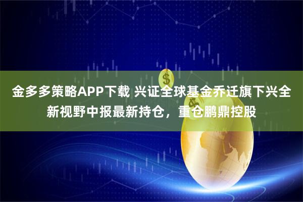 金多多策略APP下载 兴证全球基金乔迁旗下兴全新视野中报最新持仓，重仓鹏鼎控股