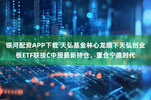 银河配资APP下载 天弘基金林心龙旗下天弘创业板ETF联接C中报最新持仓，重仓宁德时代