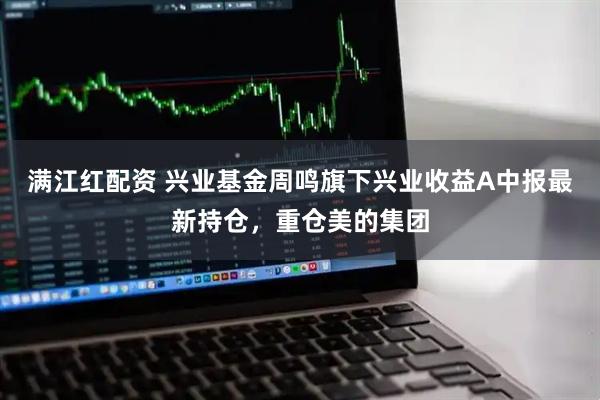 满江红配资 兴业基金周鸣旗下兴业收益A中报最新持仓，重仓美的集团