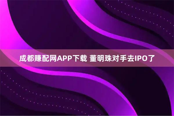成都赚配网APP下载 董明珠对手去IPO了