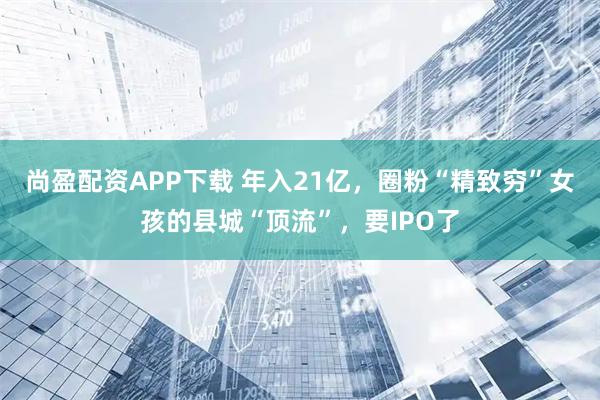 尚盈配资APP下载 年入21亿，圈粉“精致穷”女孩的县城“顶流”，要IPO了