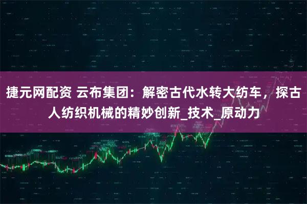 捷元网配资 云布集团：解密古代水转大纺车，探古人纺织机械的精妙创新_技术_原动力
