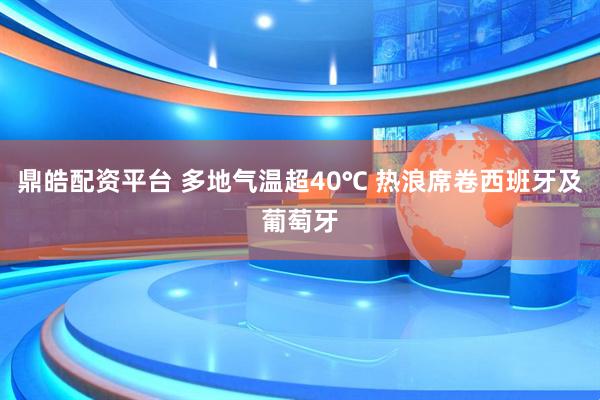 鼎皓配资平台 多地气温超40℃ 热浪席卷西班牙及葡萄牙