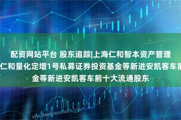 配资网站平台 股东追踪|上海仁和智本资产管理有限公司-国元仁和量化定增1号私募证券投资基金等新进安凯客车前十大流通股东
