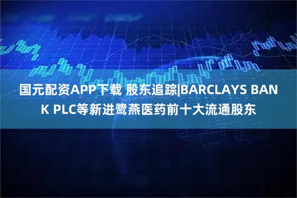 国元配资APP下载 股东追踪|BARCLAYS BANK PLC等新进鹭燕医药前十大流通股东