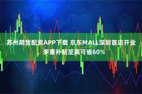 苏州期货配资APP下载 京东MALL深圳首店开业，多重补贴至高可省60%