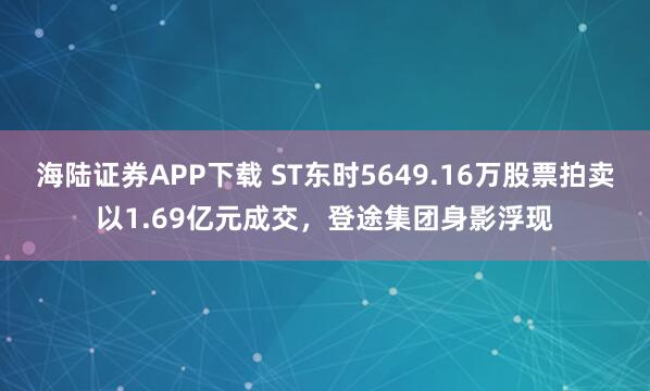 海陆证券APP下载 ST东时5649.16万股票拍卖以1.69亿元成交，登途集团身影浮现