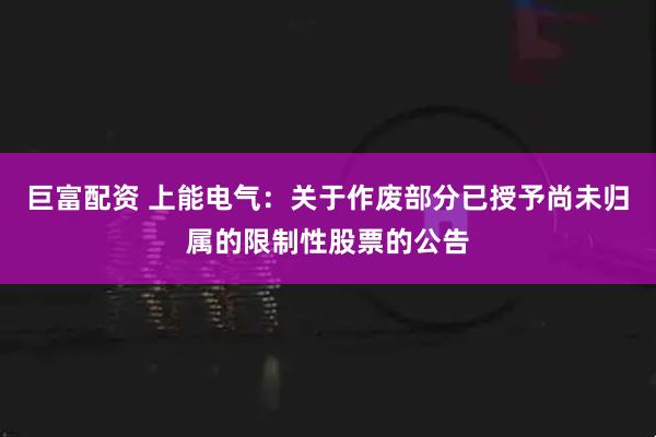 巨富配资 上能电气：关于作废部分已授予尚未归属的限制性股票的公告