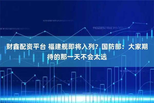 财鑫配资平台 福建舰即将入列？国防部：大家期待的那一天不会太远