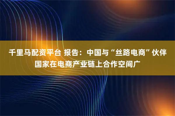 千里马配资平台 报告：中国与“丝路电商”伙伴国家在电商产业链上合作空间广