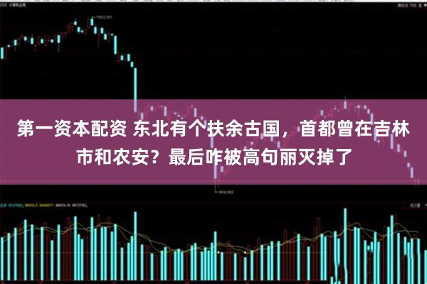 第一资本配资 东北有个扶余古国，首都曾在吉林市和农安？最后咋被高句丽灭掉了