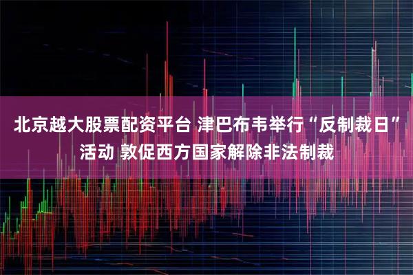 北京越大股票配资平台 津巴布韦举行“反制裁日”活动 敦促西方国家解除非法制裁