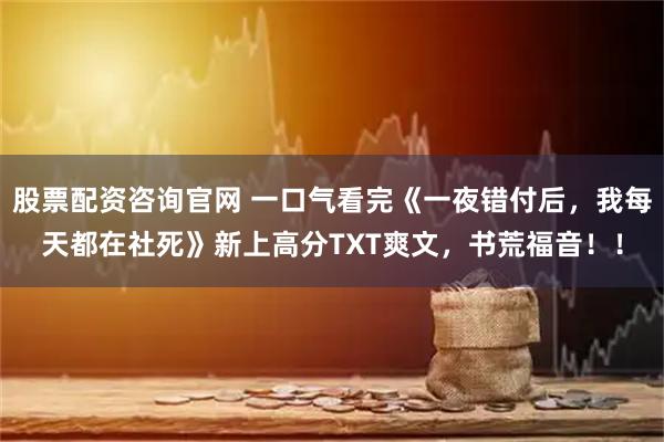 股票配资咨询官网 一口气看完《一夜错付后，我每天都在社死》新上高分TXT爽文，书荒福音！！