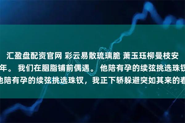 汇盈盘配资官网 彩云易散琉璃脆 萧玉珏柳曼枝安宁 与镇北侯和离的第三年。 我们在胭脂铺前偶遇。 他陪有孕的续弦挑选珠钗，我正下轿躲避突如其来的春雨。