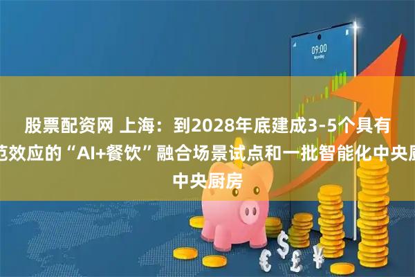 股票配资网 上海：到2028年底建成3-5个具有示范效应的“AI+餐饮”融合场景试点和一批智能化中央厨房