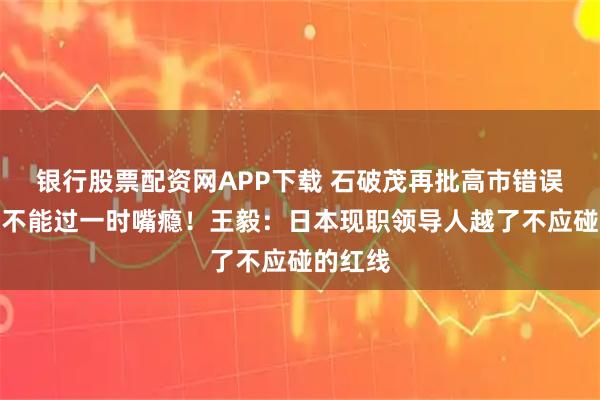 银行股票配资网APP下载 石破茂再批高市错误言论：不能过一时嘴瘾！王毅：日本现职领导人越了不应碰的红线