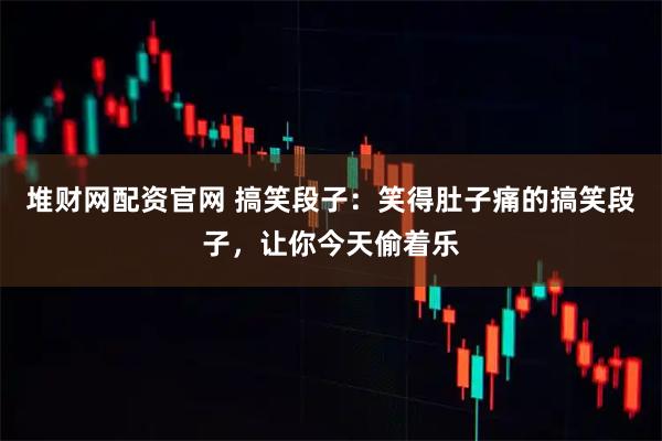 堆财网配资官网 搞笑段子：笑得肚子痛的搞笑段子，让你今天偷着乐