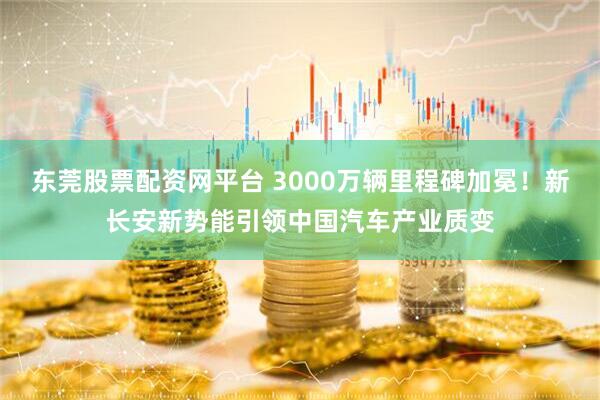 东莞股票配资网平台 3000万辆里程碑加冕！新长安新势能引领中国汽车产业质变