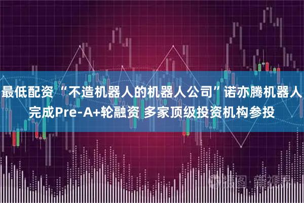 最低配资 “不造机器人的机器人公司”诺亦腾机器人完成Pre-A+轮融资 多家顶级投资机构参投