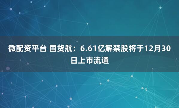 微配资平台 国货航：6.61亿解禁股将于12月30日上市流通