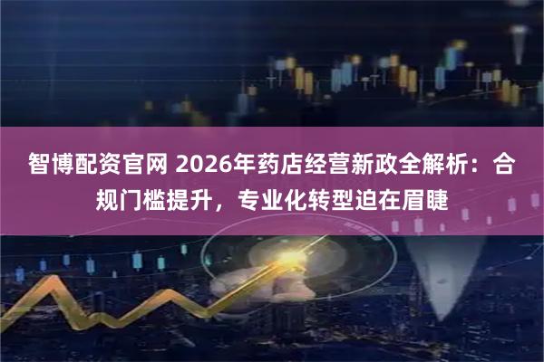 智博配资官网 2026年药店经营新政全解析：合规门槛提升，专业化转型迫在眉睫