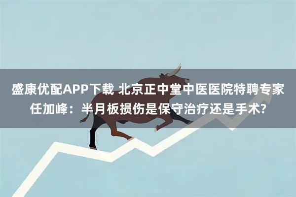 盛康优配APP下载 北京正中堂中医医院特聘专家任加峰：半月板损伤是保守治疗还是手术?