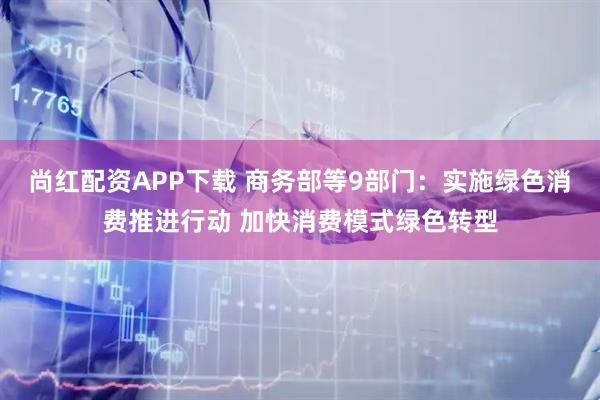 尚红配资APP下载 商务部等9部门：实施绿色消费推进行动 加快消费模式绿色转型