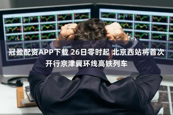 冠盈配资APP下载 26日零时起 北京西站将首次开行京津冀环线高铁列车