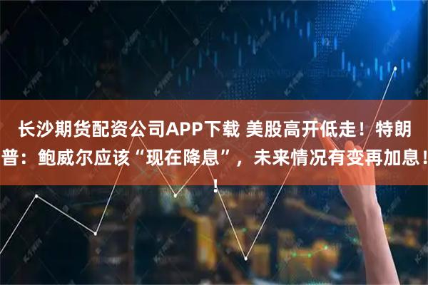 长沙期货配资公司APP下载 美股高开低走！特朗普：鲍威尔应该“现在降息”，未来情况有变再加息！