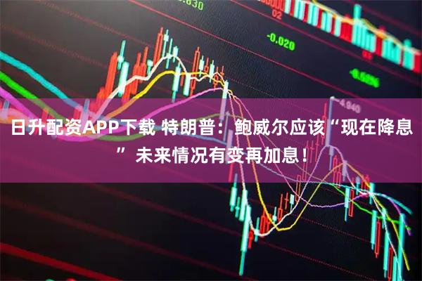 日升配资APP下载 特朗普：鲍威尔应该“现在降息” 未来情况有变再加息！