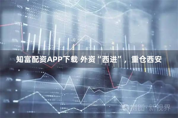 知富配资APP下载 外资“西进”，重仓西安