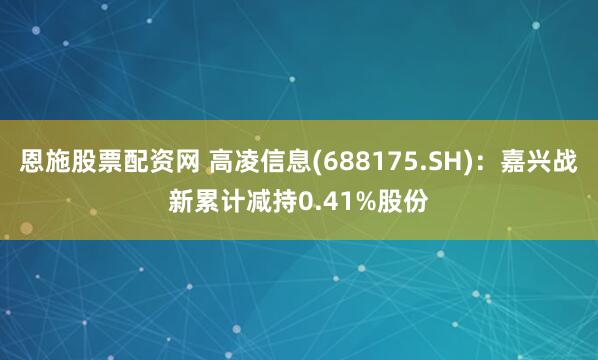 恩施股票配资网 高凌信息(688175.SH)：嘉兴战新累计减持0.41%股份