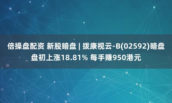 倍操盘配资 新股暗盘 | 拨康视云-B(02592)暗盘盘初上涨18.81% 每手赚950港元