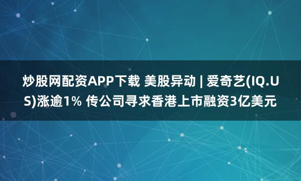 炒股网配资APP下载 美股异动 | 爱奇艺(IQ.US)涨逾1% 传公司寻求香港上市融资3亿美元