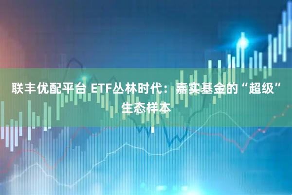 联丰优配平台 ETF丛林时代：嘉实基金的“超级”生态样本
