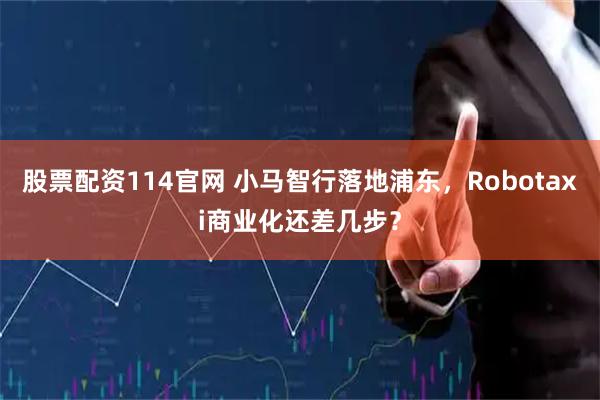股票配资114官网 小马智行落地浦东，Robotaxi商业化还差几步？