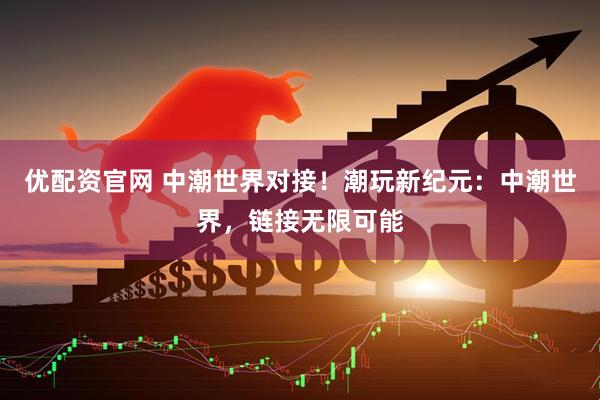 优配资官网 中潮世界对接！潮玩新纪元：中潮世界，链接无限可能