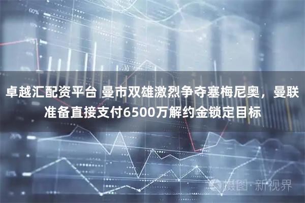 卓越汇配资平台 曼市双雄激烈争夺塞梅尼奥，曼联准备直接支付6500万解约金锁定目标