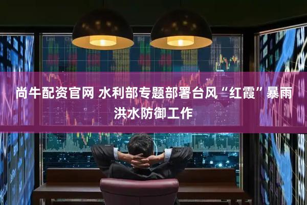 尚牛配资官网 水利部专题部署台风“红霞”暴雨洪水防御工作