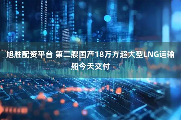 旭胜配资平台 第二艘国产18万方超大型LNG运输船今天交付